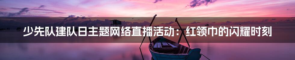 少先队建队日主题网络直播活动：红领巾的闪耀时刻