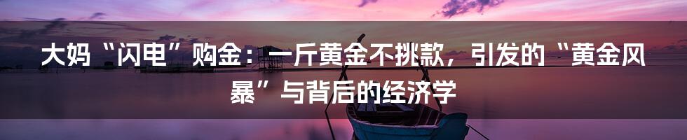 大妈“闪电”购金：一斤黄金不挑款，引发的“黄金风暴”与背后的经济学