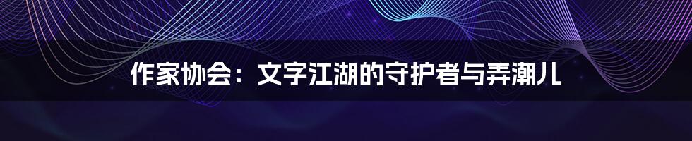 作家协会:文字江湖的守护者与弄潮儿