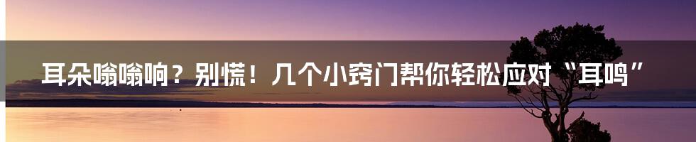 耳朵嗡嗡响?别慌!几个小窍门帮你轻松应对“耳鸣”