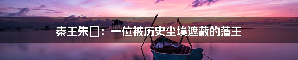秦王朱樉:一位被历史尘埃遮蔽的藩王