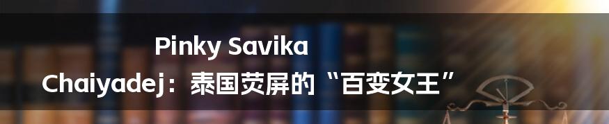 Pinky Savika Chaiyadej:泰国荧屏的“百变女王”