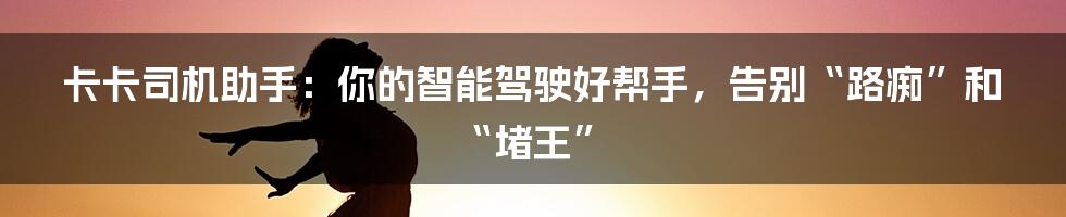 卡卡司机助手:你的智能驾驶好帮手,告别“路痴”和“堵王”