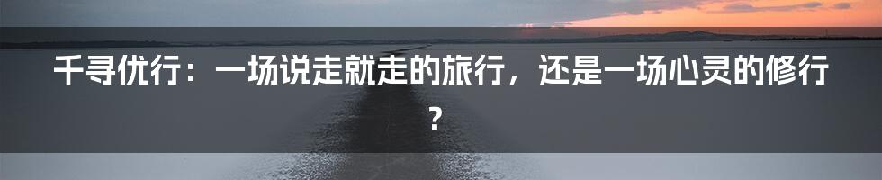 千寻优行:一场说走就走的旅行,还是一场心灵的修行?