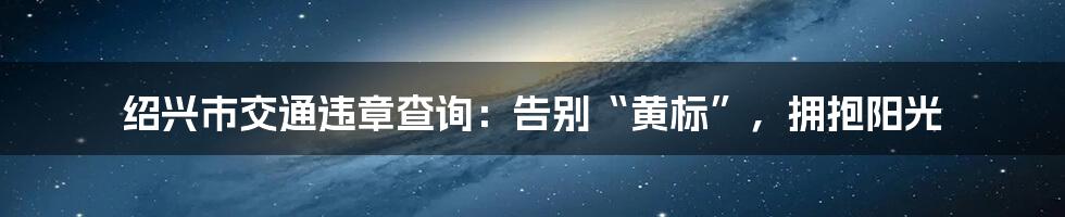 绍兴市交通违章查询：告别“黄标”，拥抱阳光