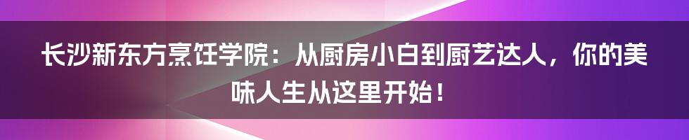 长沙新东方烹饪学院：从厨房小白到厨艺达人，你的美味人生从这里开始！