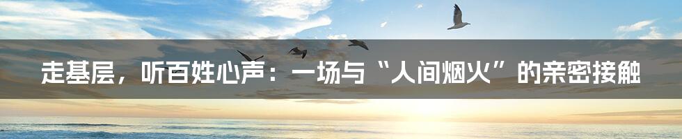 走基层,听百姓心声:一场与“人间烟火”的亲密接触