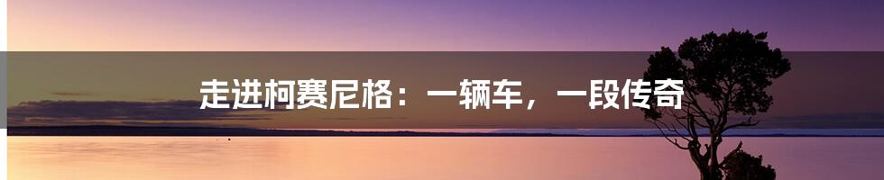 走进柯赛尼格:一辆车,一段传奇