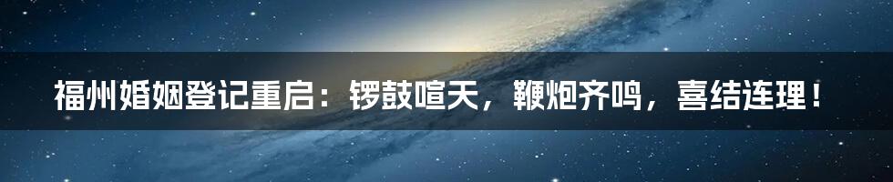 福州婚姻登记重启：锣鼓喧天，鞭炮齐鸣，喜结连理！
