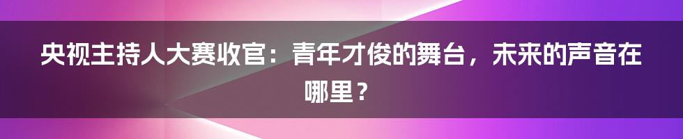 央视主持人大赛收官:青年才俊的舞台,未来的声音在哪里?