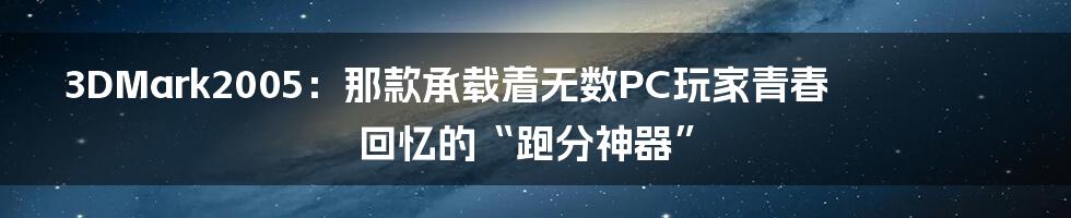 3DMark2005:那款承载着无数PC玩家青春回忆的“跑分神器”