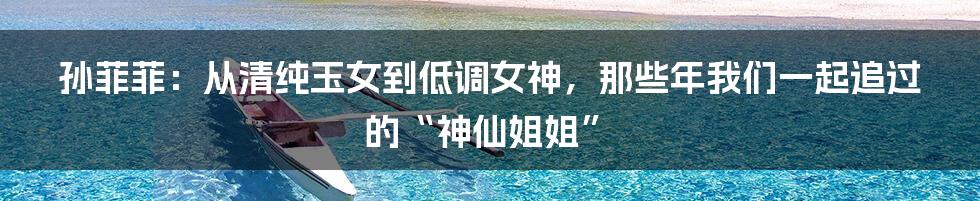 孙菲菲:从清纯玉女到低调女神,那些年我们一起追过的“神仙姐姐”