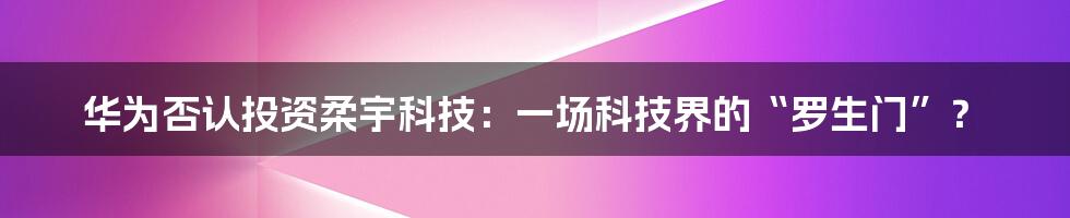 华为否认投资柔宇科技：一场科技界的“罗生门”？