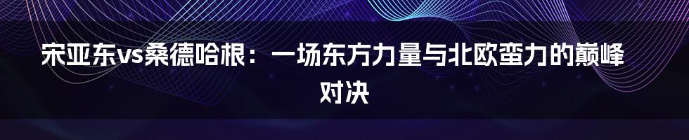 宋亚东vs桑德哈根：一场东方力量与北欧蛮力的巅峰对决