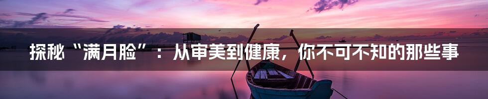 探秘“满月脸”:从审美到健康,你不可不知的那些事
