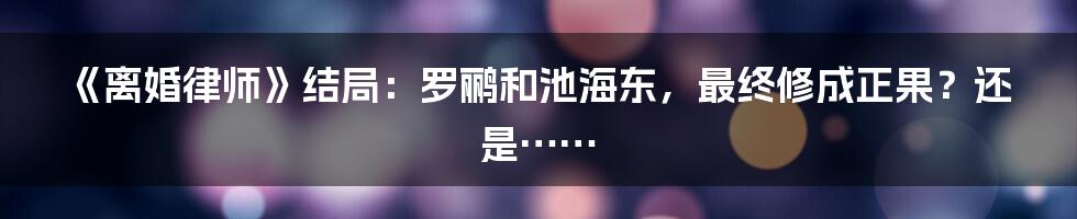 《离婚律师》结局：罗鹂和池海东，最终修成正果？还是……