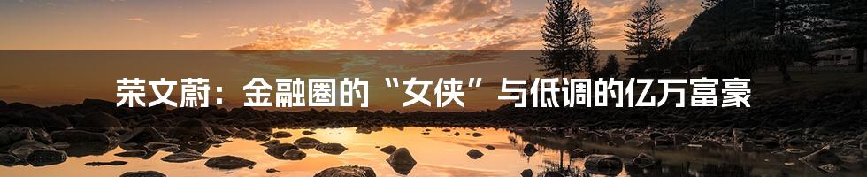 荣文蔚:金融圈的“女侠”与低调的亿万富豪