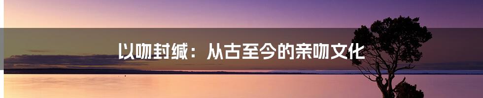 以吻封缄:从古至今的亲吻文化