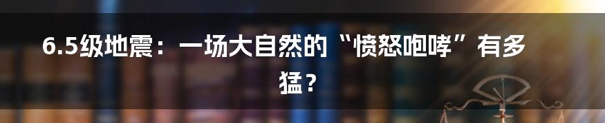 6.5级地震：一场大自然的“愤怒咆哮”有多猛？