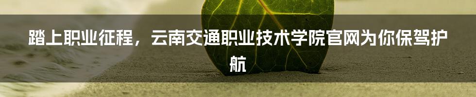 踏上职业征程，云南交通职业技术学院官网为你保驾护航