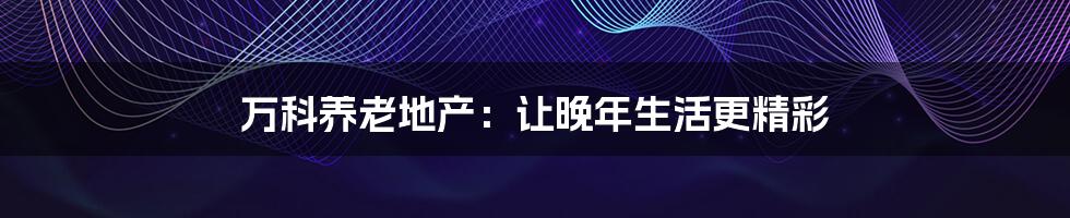 万科养老地产：让晚年生活更精彩