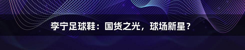 李宁足球鞋:国货之光,球场新星?