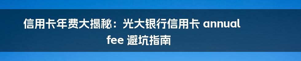 信用卡年费大揭秘：光大银行信用卡 annual fee 避坑指南