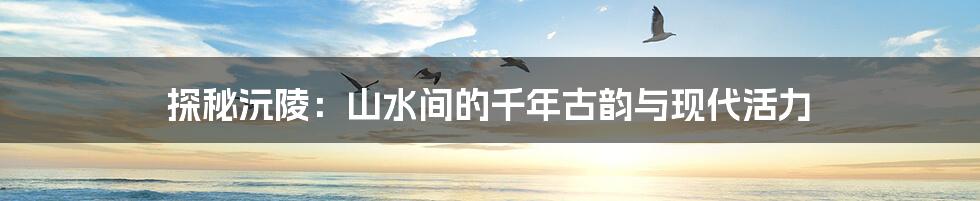 探秘沅陵：山水间的千年古韵与现代活力