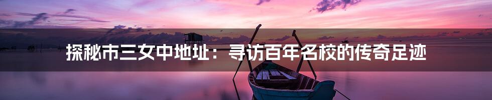 探秘市三女中地址:寻访百年名校的传奇足迹