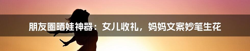 朋友圈晒娃神器:女儿收礼,妈妈文案妙笔生花