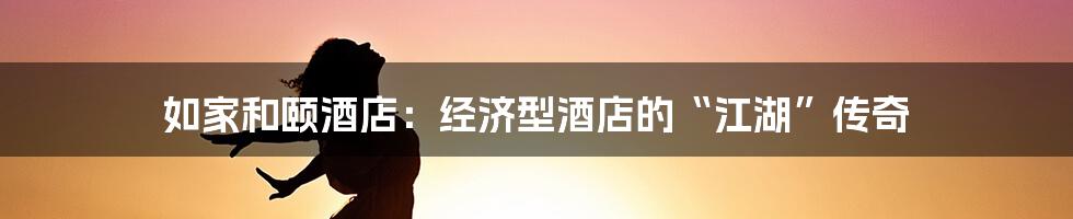 如家和颐酒店:经济型酒店的“江湖”传奇