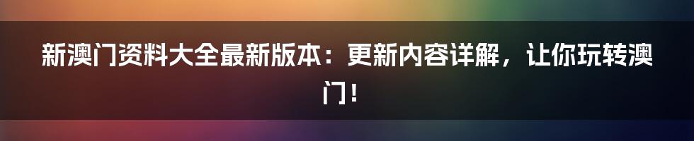 新澳门资料大全最新版本：更新内容详解，让你玩转澳门！