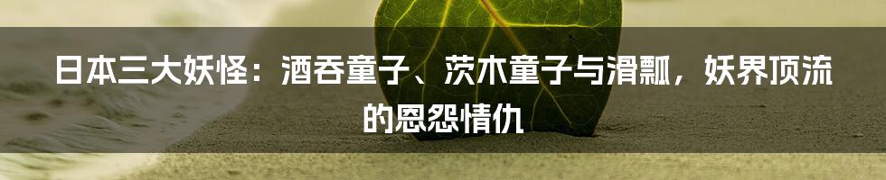 日本三大妖怪：酒吞童子、茨木童子与滑瓢，妖界顶流的恩怨情仇