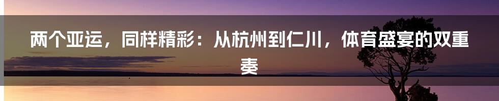 两个亚运,同样精彩:从杭州到仁川,体育盛宴的双重奏