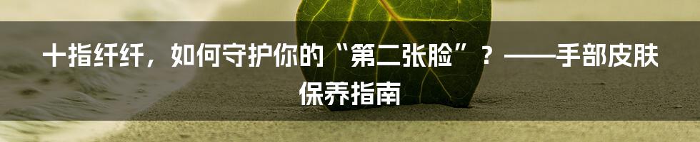 十指纤纤,如何守护你的“第二张脸”?——手部皮肤保养指南