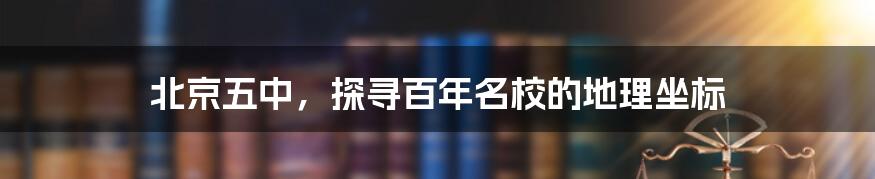 北京五中,探寻百年名校的地理坐标