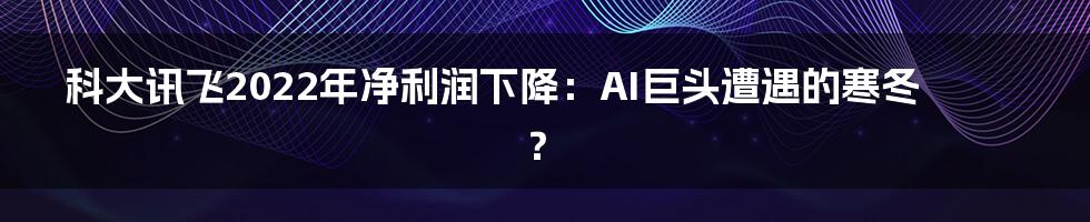 科大讯飞2022年净利润下降:AI巨头遭遇的寒冬?