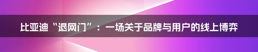 比亚迪“退网门”:一场关于品牌与用户的线上博弈