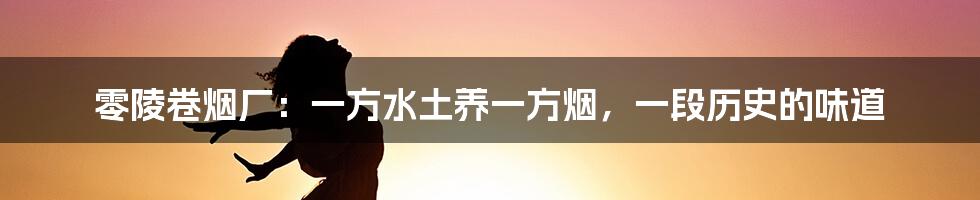 零陵卷烟厂:一方水土养一方烟,一段历史的味道