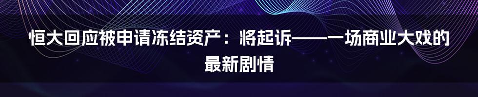 恒大回应被申请冻结资产:将起诉——一场商业大戏的最新剧情