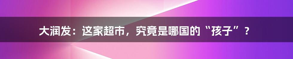 大润发：这家超市，究竟是哪国的“孩子”？