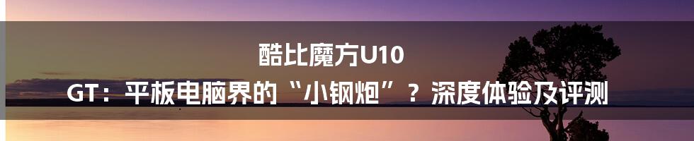 酷比魔方U10 GT：平板电脑界的“小钢炮”？深度体验及评测