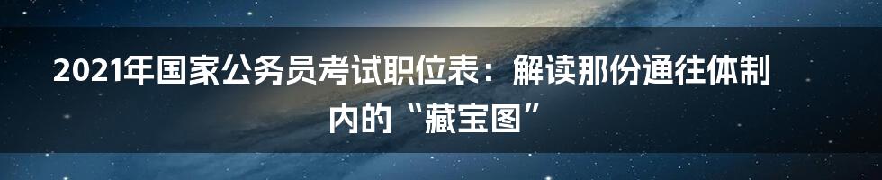 2021年国家公务员考试职位表:解读那份通往体制内的“藏宝图”