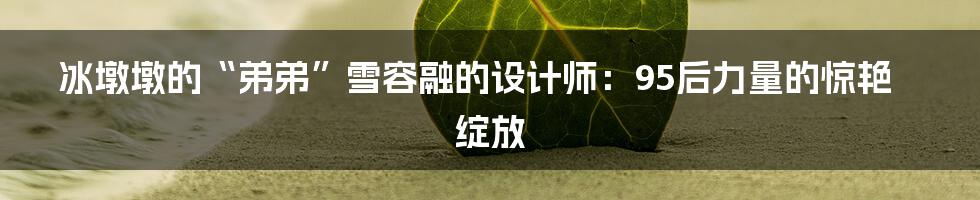 冰墩墩的“弟弟”雪容融的设计师：95后力量的惊艳绽放