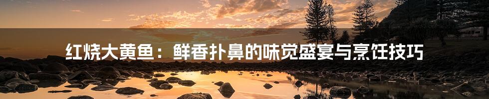 红烧大黄鱼:鲜香扑鼻的味觉盛宴与烹饪技巧