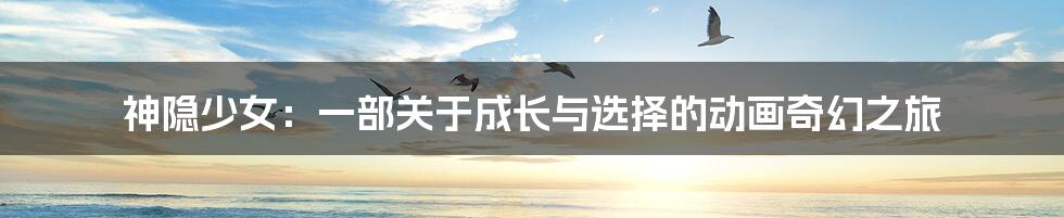 神隐少女：一部关于成长与选择的动画奇幻之旅