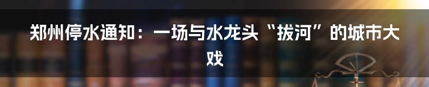 郑州停水通知:一场与水龙头“拔河”的城市大戏