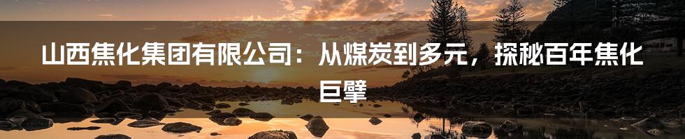 山西焦化集团有限公司：从煤炭到多元，探秘百年焦化巨擘
