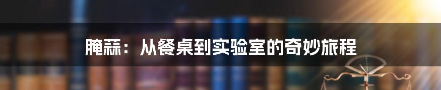 腌蒜:从餐桌到实验室的奇妙旅程