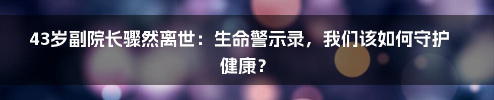 43岁副院长骤然离世：生命警示录，我们该如何守护健康？
